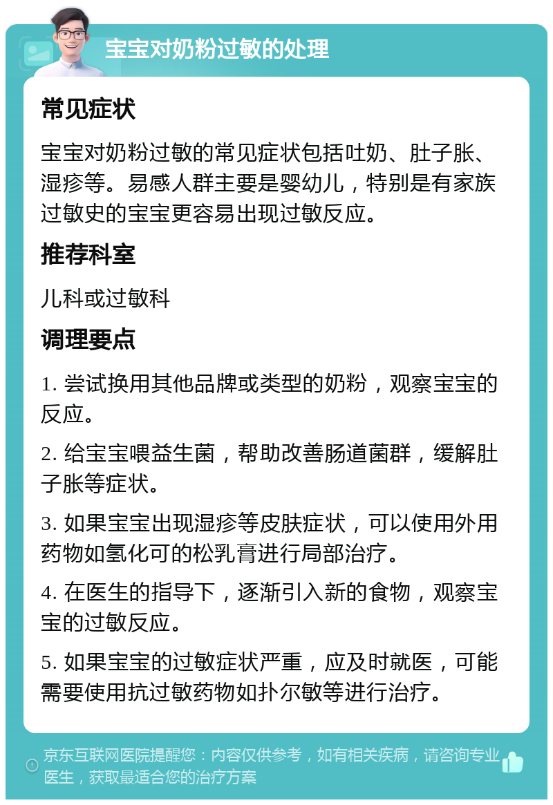 宝宝对奶粉过敏的处理 常见症状 宝宝对奶粉过敏的常见症状包括吐奶、肚子胀、湿疹等。易感人群主要是婴幼儿，特别是有家族过敏史的宝宝更容易出现过敏反应。 推荐科室 儿科或过敏科 调理要点 1. 尝试换用其他品牌或类型的奶粉，观察宝宝的反应。 2. 给宝宝喂益生菌，帮助改善肠道菌群，缓解肚子胀等症状。 3. 如果宝宝出现湿疹等皮肤症状，可以使用外用药物如氢化可的松乳膏进行局部治疗。 4. 在医生的指导下，逐渐引入新的食物，观察宝宝的过敏反应。 5. 如果宝宝的过敏症状严重，应及时就医，可能需要使用抗过敏药物如扑尔敏等进行治疗。