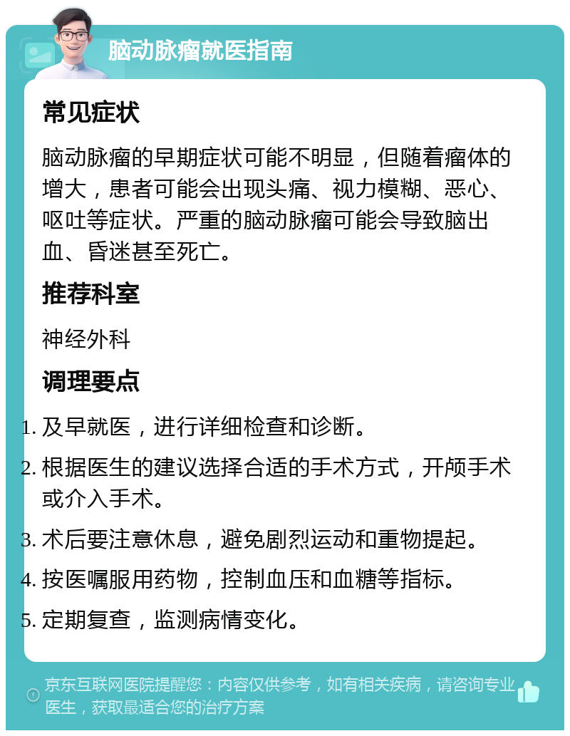 脑动脉瘤就医指南 常见症状 脑动脉瘤的早期症状可能不明显，但随着瘤体的增大，患者可能会出现头痛、视力模糊、恶心、呕吐等症状。严重的脑动脉瘤可能会导致脑出血、昏迷甚至死亡。 推荐科室 神经外科 调理要点 及早就医，进行详细检查和诊断。 根据医生的建议选择合适的手术方式，开颅手术或介入手术。 术后要注意休息，避免剧烈运动和重物提起。 按医嘱服用药物，控制血压和血糖等指标。 定期复查，监测病情变化。