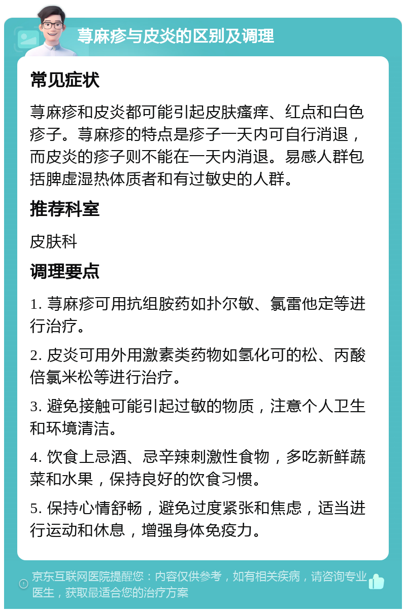 荨麻疹与皮炎的区别及调理 常见症状 荨麻疹和皮炎都可能引起皮肤瘙痒、红点和白色疹子。荨麻疹的特点是疹子一天内可自行消退，而皮炎的疹子则不能在一天内消退。易感人群包括脾虚湿热体质者和有过敏史的人群。 推荐科室 皮肤科 调理要点 1. 荨麻疹可用抗组胺药如扑尔敏、氯雷他定等进行治疗。 2. 皮炎可用外用激素类药物如氢化可的松、丙酸倍氯米松等进行治疗。 3. 避免接触可能引起过敏的物质，注意个人卫生和环境清洁。 4. 饮食上忌酒、忌辛辣刺激性食物，多吃新鲜蔬菜和水果，保持良好的饮食习惯。 5. 保持心情舒畅，避免过度紧张和焦虑，适当进行运动和休息，增强身体免疫力。