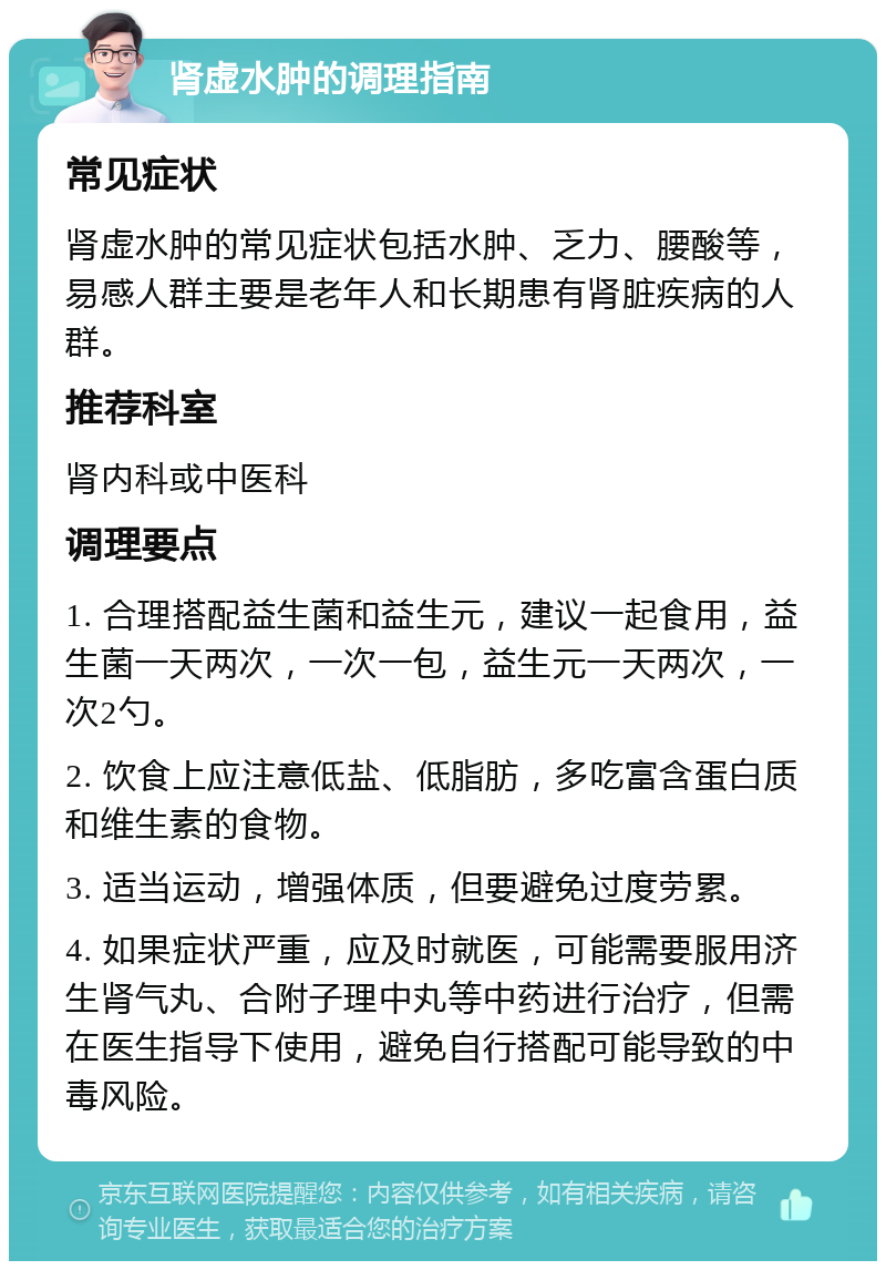 肾虚水肿的调理指南 常见症状 肾虚水肿的常见症状包括水肿、乏力、腰酸等，易感人群主要是老年人和长期患有肾脏疾病的人群。 推荐科室 肾内科或中医科 调理要点 1. 合理搭配益生菌和益生元，建议一起食用，益生菌一天两次，一次一包，益生元一天两次，一次2勺。 2. 饮食上应注意低盐、低脂肪，多吃富含蛋白质和维生素的食物。 3. 适当运动，增强体质，但要避免过度劳累。 4. 如果症状严重，应及时就医，可能需要服用济生肾气丸、合附子理中丸等中药进行治疗，但需在医生指导下使用，避免自行搭配可能导致的中毒风险。