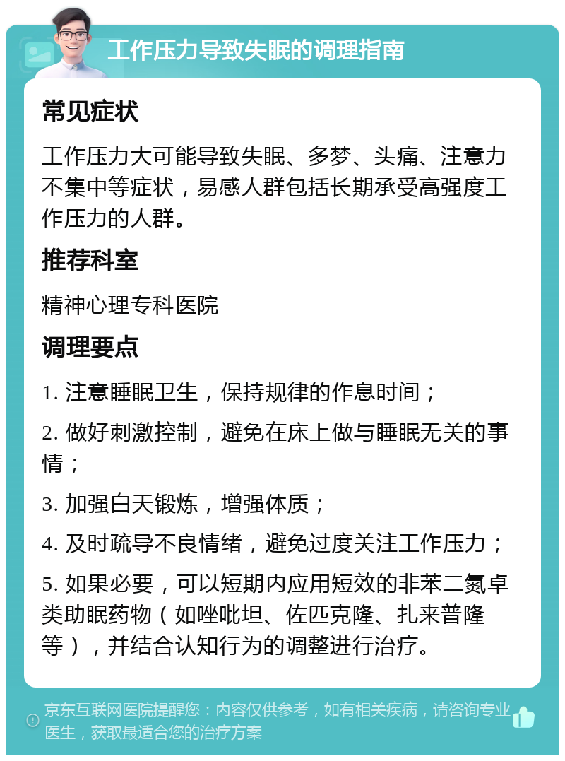 工作压力导致失眠的调理指南 常见症状 工作压力大可能导致失眠、多梦、头痛、注意力不集中等症状，易感人群包括长期承受高强度工作压力的人群。 推荐科室 精神心理专科医院 调理要点 1. 注意睡眠卫生，保持规律的作息时间； 2. 做好刺激控制，避免在床上做与睡眠无关的事情； 3. 加强白天锻炼，增强体质； 4. 及时疏导不良情绪，避免过度关注工作压力； 5. 如果必要，可以短期内应用短效的非苯二氮卓类助眠药物（如唑吡坦、佐匹克隆、扎来普隆等），并结合认知行为的调整进行治疗。