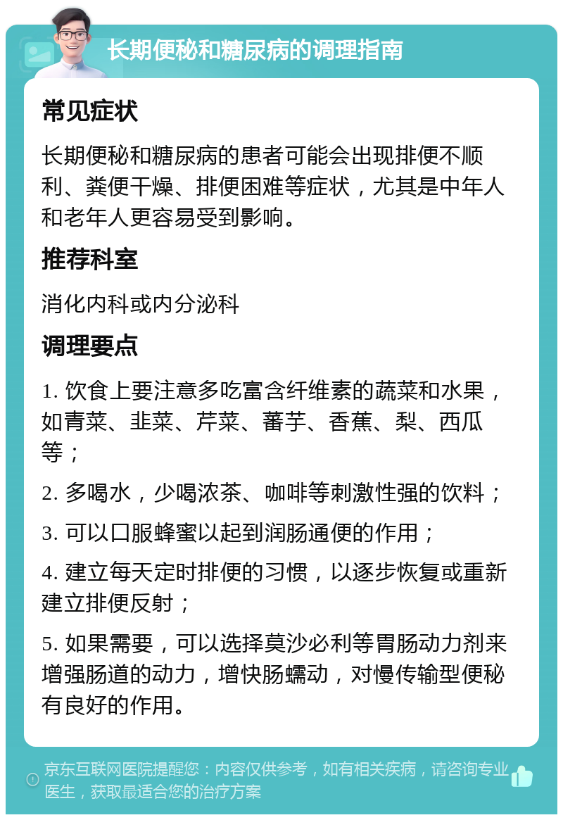 长期便秘和糖尿病的调理指南 常见症状 长期便秘和糖尿病的患者可能会出现排便不顺利、粪便干燥、排便困难等症状，尤其是中年人和老年人更容易受到影响。 推荐科室 消化内科或内分泌科 调理要点 1. 饮食上要注意多吃富含纤维素的蔬菜和水果，如青菜、韭菜、芹菜、蕃芋、香蕉、梨、西瓜等； 2. 多喝水，少喝浓茶、咖啡等刺激性强的饮料； 3. 可以口服蜂蜜以起到润肠通便的作用； 4. 建立每天定时排便的习惯，以逐步恢复或重新建立排便反射； 5. 如果需要，可以选择莫沙必利等胃肠动力剂来增强肠道的动力，增快肠蠕动，对慢传输型便秘有良好的作用。