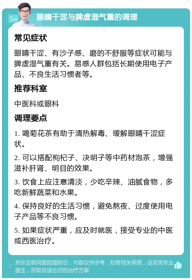 眼睛干涩与脾虚湿气重的调理 常见症状 眼睛干涩、有沙子感、磨的不舒服等症状可能与脾虚湿气重有关。易感人群包括长期使用电子产品、不良生活习惯者等。 推荐科室 中医科或眼科 调理要点 1. 喝菊花茶有助于清热解毒、缓解眼睛干涩症状。 2. 可以搭配枸杞子、决明子等中药材泡茶，增强滋补肝肾、明目的效果。 3. 饮食上应注意清淡，少吃辛辣、油腻食物，多吃新鲜蔬菜和水果。 4. 保持良好的生活习惯，避免熬夜、过度使用电子产品等不良习惯。 5. 如果症状严重，应及时就医，接受专业的中医或西医治疗。