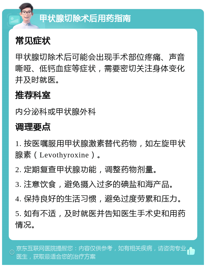 甲状腺切除术后用药指南 常见症状 甲状腺切除术后可能会出现手术部位疼痛、声音嘶哑、低钙血症等症状，需要密切关注身体变化并及时就医。 推荐科室 内分泌科或甲状腺外科 调理要点 1. 按医嘱服用甲状腺激素替代药物，如左旋甲状腺素（Levothyroxine）。 2. 定期复查甲状腺功能，调整药物剂量。 3. 注意饮食，避免摄入过多的碘盐和海产品。 4. 保持良好的生活习惯，避免过度劳累和压力。 5. 如有不适，及时就医并告知医生手术史和用药情况。