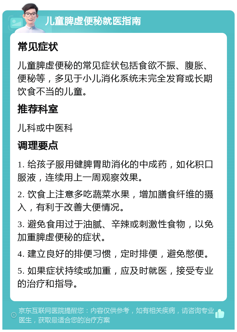 儿童脾虚便秘就医指南 常见症状 儿童脾虚便秘的常见症状包括食欲不振、腹胀、便秘等，多见于小儿消化系统未完全发育或长期饮食不当的儿童。 推荐科室 儿科或中医科 调理要点 1. 给孩子服用健脾胃助消化的中成药，如化积口服液，连续用上一周观察效果。 2. 饮食上注意多吃蔬菜水果，增加膳食纤维的摄入，有利于改善大便情况。 3. 避免食用过于油腻、辛辣或刺激性食物，以免加重脾虚便秘的症状。 4. 建立良好的排便习惯，定时排便，避免憋便。 5. 如果症状持续或加重，应及时就医，接受专业的治疗和指导。