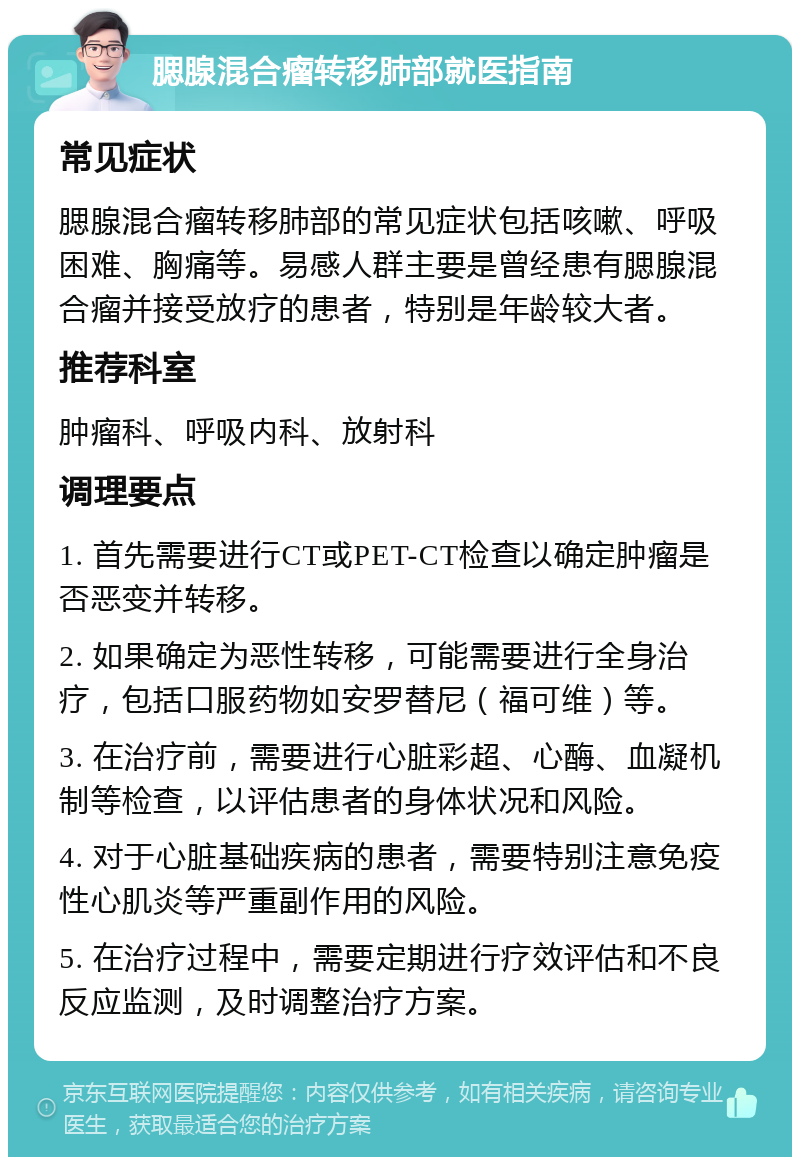 腮腺混合瘤转移肺部就医指南 常见症状 腮腺混合瘤转移肺部的常见症状包括咳嗽、呼吸困难、胸痛等。易感人群主要是曾经患有腮腺混合瘤并接受放疗的患者，特别是年龄较大者。 推荐科室 肿瘤科、呼吸内科、放射科 调理要点 1. 首先需要进行CT或PET-CT检查以确定肿瘤是否恶变并转移。 2. 如果确定为恶性转移，可能需要进行全身治疗，包括口服药物如安罗替尼（福可维）等。 3. 在治疗前，需要进行心脏彩超、心酶、血凝机制等检查，以评估患者的身体状况和风险。 4. 对于心脏基础疾病的患者，需要特别注意免疫性心肌炎等严重副作用的风险。 5. 在治疗过程中，需要定期进行疗效评估和不良反应监测，及时调整治疗方案。