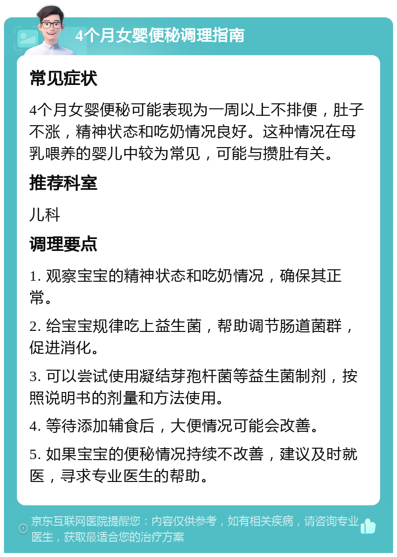 4个月女婴便秘调理指南 常见症状 4个月女婴便秘可能表现为一周以上不排便，肚子不涨，精神状态和吃奶情况良好。这种情况在母乳喂养的婴儿中较为常见，可能与攒肚有关。 推荐科室 儿科 调理要点 1. 观察宝宝的精神状态和吃奶情况，确保其正常。 2. 给宝宝规律吃上益生菌，帮助调节肠道菌群，促进消化。 3. 可以尝试使用凝结芽孢杆菌等益生菌制剂，按照说明书的剂量和方法使用。 4. 等待添加辅食后，大便情况可能会改善。 5. 如果宝宝的便秘情况持续不改善，建议及时就医，寻求专业医生的帮助。