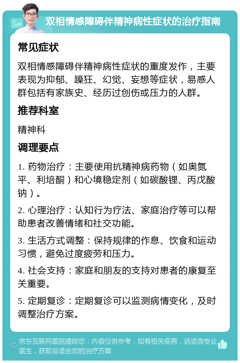 双相情感障碍伴精神病性症状的治疗指南 常见症状 双相情感障碍伴精神病性症状的重度发作，主要表现为抑郁、躁狂、幻觉、妄想等症状，易感人群包括有家族史、经历过创伤或压力的人群。 推荐科室 精神科 调理要点 1. 药物治疗：主要使用抗精神病药物（如奥氮平、利培酮）和心境稳定剂（如碳酸锂、丙戊酸钠）。 2. 心理治疗：认知行为疗法、家庭治疗等可以帮助患者改善情绪和社交功能。 3. 生活方式调整：保持规律的作息、饮食和运动习惯，避免过度疲劳和压力。 4. 社会支持：家庭和朋友的支持对患者的康复至关重要。 5. 定期复诊：定期复诊可以监测病情变化，及时调整治疗方案。