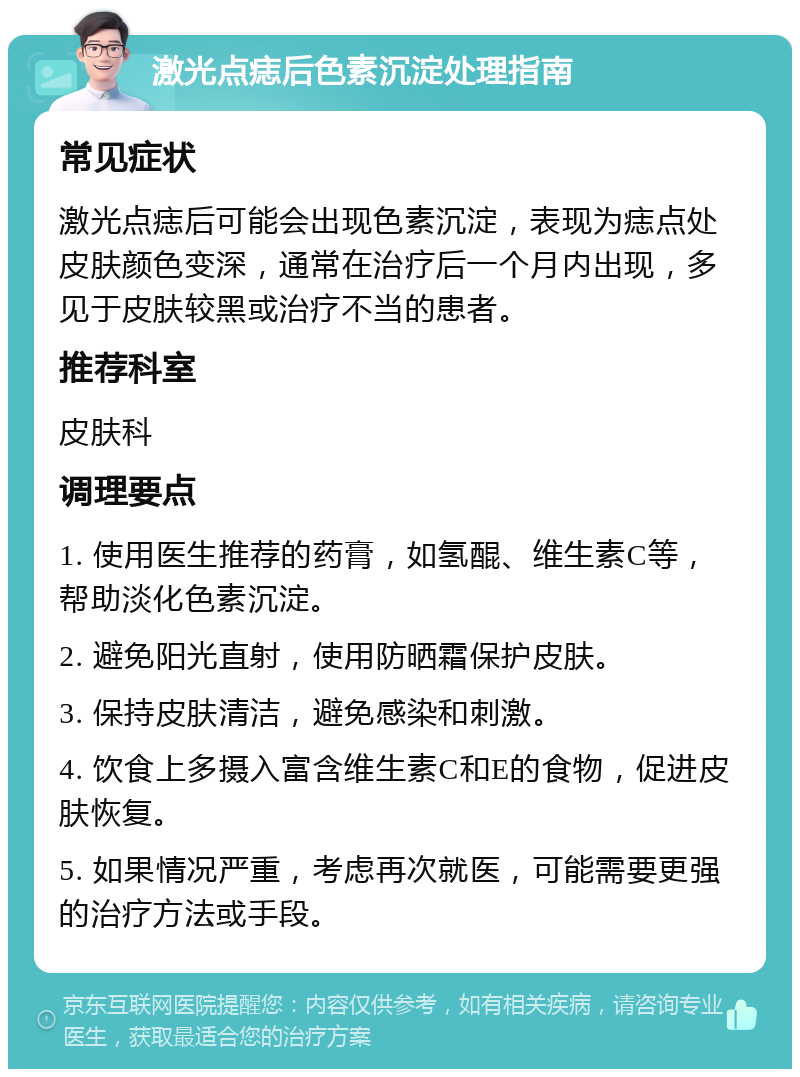 激光点痣后色素沉淀处理指南 常见症状 激光点痣后可能会出现色素沉淀，表现为痣点处皮肤颜色变深，通常在治疗后一个月内出现，多见于皮肤较黑或治疗不当的患者。 推荐科室 皮肤科 调理要点 1. 使用医生推荐的药膏，如氢醌、维生素C等，帮助淡化色素沉淀。 2. 避免阳光直射，使用防晒霜保护皮肤。 3. 保持皮肤清洁，避免感染和刺激。 4. 饮食上多摄入富含维生素C和E的食物，促进皮肤恢复。 5. 如果情况严重，考虑再次就医，可能需要更强的治疗方法或手段。