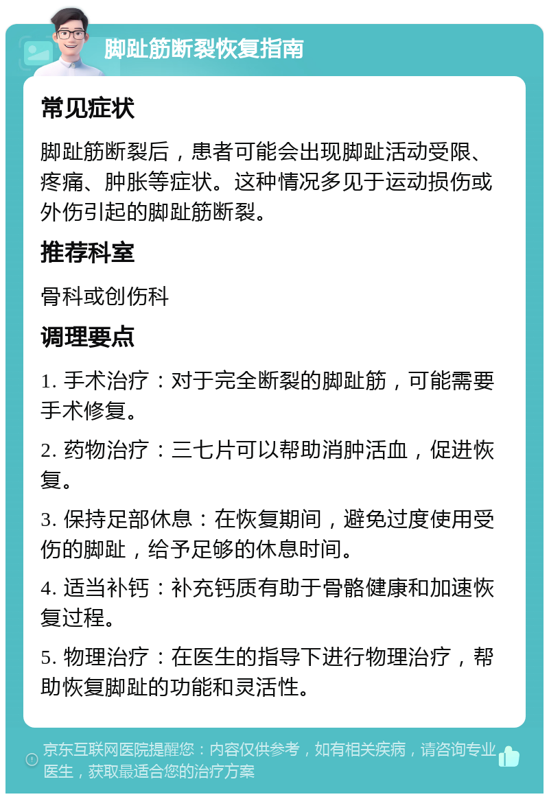 脚趾筋断裂恢复指南 常见症状 脚趾筋断裂后，患者可能会出现脚趾活动受限、疼痛、肿胀等症状。这种情况多见于运动损伤或外伤引起的脚趾筋断裂。 推荐科室 骨科或创伤科 调理要点 1. 手术治疗：对于完全断裂的脚趾筋，可能需要手术修复。 2. 药物治疗：三七片可以帮助消肿活血，促进恢复。 3. 保持足部休息：在恢复期间，避免过度使用受伤的脚趾，给予足够的休息时间。 4. 适当补钙：补充钙质有助于骨骼健康和加速恢复过程。 5. 物理治疗：在医生的指导下进行物理治疗，帮助恢复脚趾的功能和灵活性。