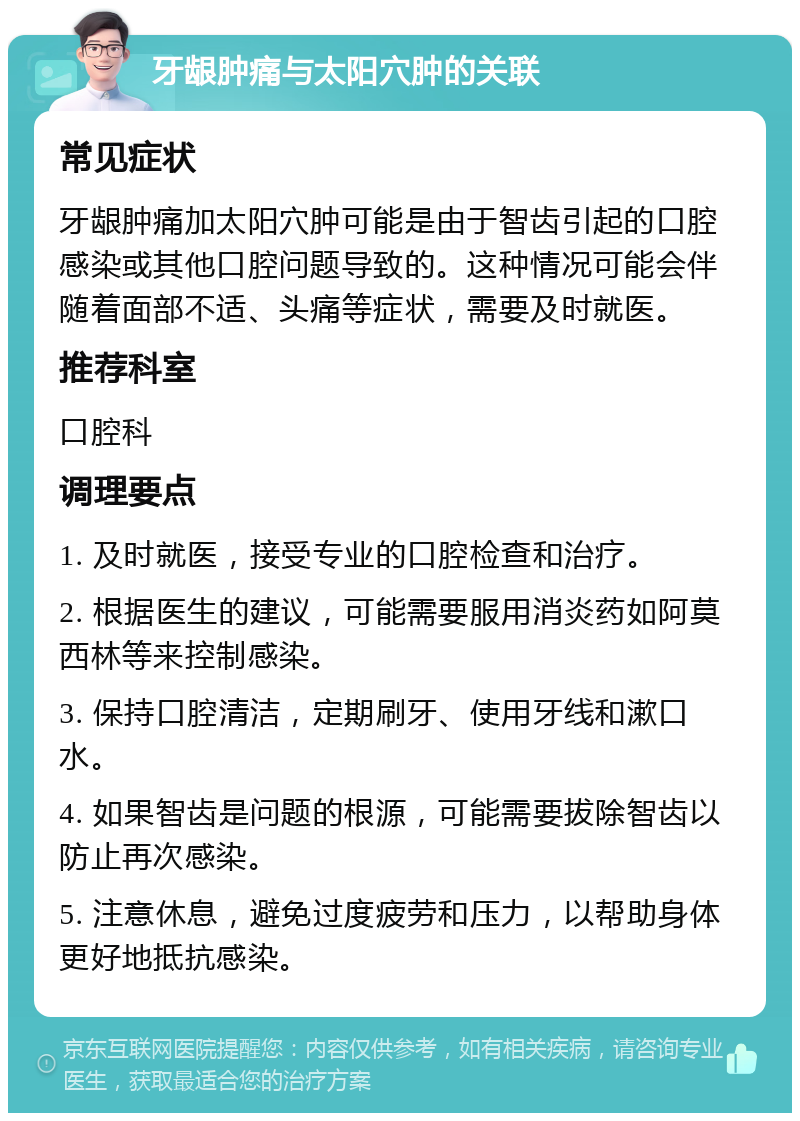 牙龈肿痛与太阳穴肿的关联 常见症状 牙龈肿痛加太阳穴肿可能是由于智齿引起的口腔感染或其他口腔问题导致的。这种情况可能会伴随着面部不适、头痛等症状，需要及时就医。 推荐科室 口腔科 调理要点 1. 及时就医，接受专业的口腔检查和治疗。 2. 根据医生的建议，可能需要服用消炎药如阿莫西林等来控制感染。 3. 保持口腔清洁，定期刷牙、使用牙线和漱口水。 4. 如果智齿是问题的根源，可能需要拔除智齿以防止再次感染。 5. 注意休息，避免过度疲劳和压力，以帮助身体更好地抵抗感染。