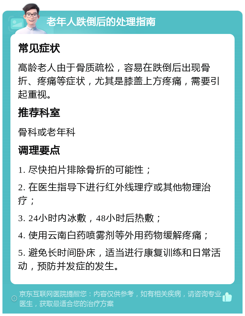 老年人跌倒后的处理指南 常见症状 高龄老人由于骨质疏松，容易在跌倒后出现骨折、疼痛等症状，尤其是膝盖上方疼痛，需要引起重视。 推荐科室 骨科或老年科 调理要点 1. 尽快拍片排除骨折的可能性； 2. 在医生指导下进行红外线理疗或其他物理治疗； 3. 24小时内冰敷，48小时后热敷； 4. 使用云南白药喷雾剂等外用药物缓解疼痛； 5. 避免长时间卧床，适当进行康复训练和日常活动，预防并发症的发生。