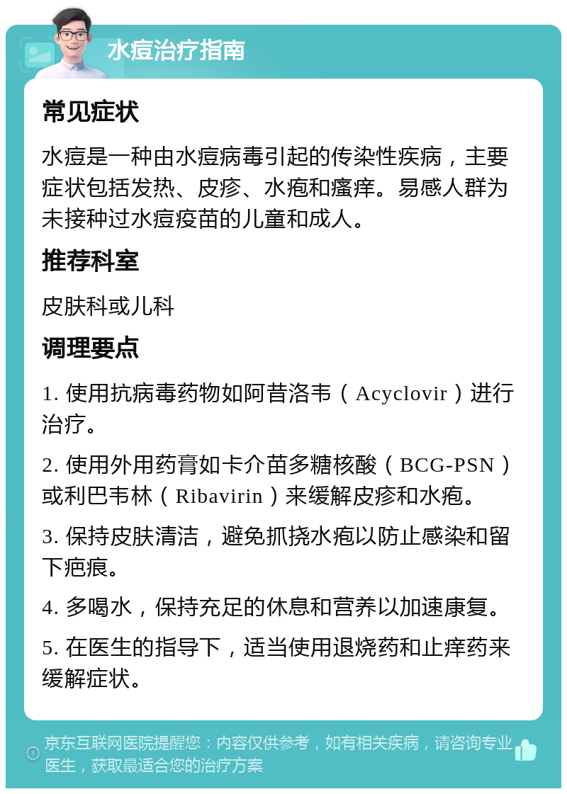 水痘治疗指南 常见症状 水痘是一种由水痘病毒引起的传染性疾病，主要症状包括发热、皮疹、水疱和瘙痒。易感人群为未接种过水痘疫苗的儿童和成人。 推荐科室 皮肤科或儿科 调理要点 1. 使用抗病毒药物如阿昔洛韦（Acyclovir）进行治疗。 2. 使用外用药膏如卡介苗多糖核酸（BCG-PSN）或利巴韦林（Ribavirin）来缓解皮疹和水疱。 3. 保持皮肤清洁，避免抓挠水疱以防止感染和留下疤痕。 4. 多喝水，保持充足的休息和营养以加速康复。 5. 在医生的指导下，适当使用退烧药和止痒药来缓解症状。