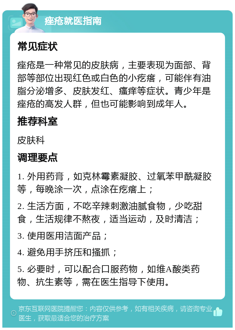 痤疮就医指南 常见症状 痤疮是一种常见的皮肤病，主要表现为面部、背部等部位出现红色或白色的小疙瘩，可能伴有油脂分泌增多、皮肤发红、瘙痒等症状。青少年是痤疮的高发人群，但也可能影响到成年人。 推荐科室 皮肤科 调理要点 1. 外用药膏，如克林霉素凝胶、过氧苯甲酰凝胶等，每晚涂一次，点涂在疙瘩上； 2. 生活方面，不吃辛辣刺激油腻食物，少吃甜食，生活规律不熬夜，适当运动，及时清洁； 3. 使用医用洁面产品； 4. 避免用手挤压和搔抓； 5. 必要时，可以配合口服药物，如维A酸类药物、抗生素等，需在医生指导下使用。