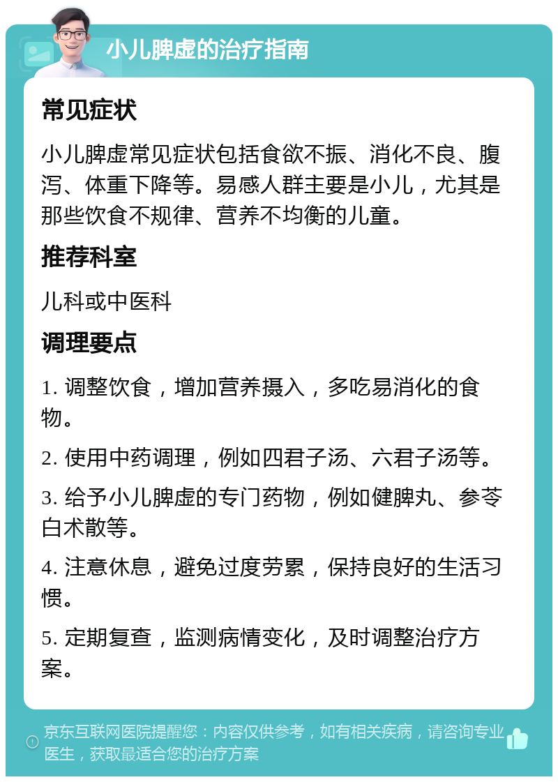 小儿脾虚的治疗指南 常见症状 小儿脾虚常见症状包括食欲不振、消化不良、腹泻、体重下降等。易感人群主要是小儿，尤其是那些饮食不规律、营养不均衡的儿童。 推荐科室 儿科或中医科 调理要点 1. 调整饮食，增加营养摄入，多吃易消化的食物。 2. 使用中药调理，例如四君子汤、六君子汤等。 3. 给予小儿脾虚的专门药物，例如健脾丸、参苓白术散等。 4. 注意休息，避免过度劳累，保持良好的生活习惯。 5. 定期复查，监测病情变化，及时调整治疗方案。