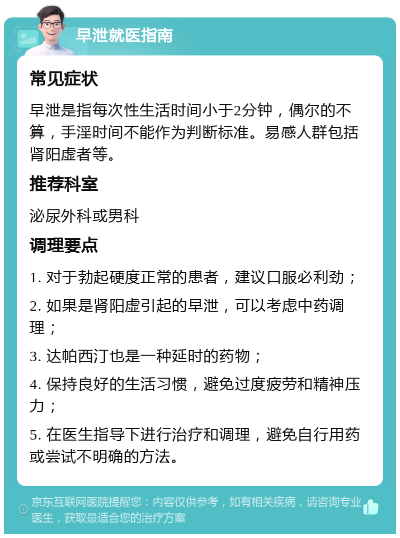 早泄就医指南 常见症状 早泄是指每次性生活时间小于2分钟，偶尔的不算，手淫时间不能作为判断标准。易感人群包括肾阳虚者等。 推荐科室 泌尿外科或男科 调理要点 1. 对于勃起硬度正常的患者，建议口服必利劲； 2. 如果是肾阳虚引起的早泄，可以考虑中药调理； 3. 达帕西汀也是一种延时的药物； 4. 保持良好的生活习惯，避免过度疲劳和精神压力； 5. 在医生指导下进行治疗和调理，避免自行用药或尝试不明确的方法。