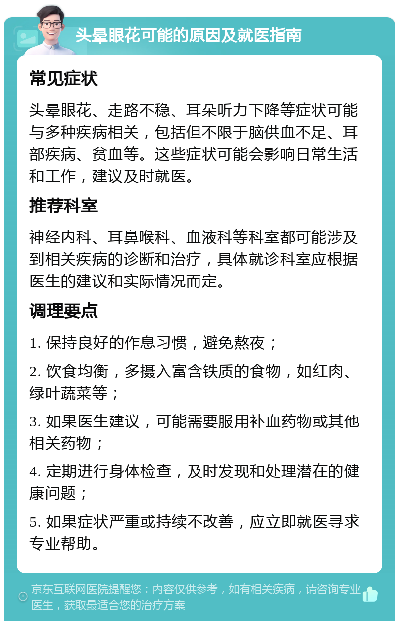 头晕眼花可能的原因及就医指南 常见症状 头晕眼花、走路不稳、耳朵听力下降等症状可能与多种疾病相关，包括但不限于脑供血不足、耳部疾病、贫血等。这些症状可能会影响日常生活和工作，建议及时就医。 推荐科室 神经内科、耳鼻喉科、血液科等科室都可能涉及到相关疾病的诊断和治疗，具体就诊科室应根据医生的建议和实际情况而定。 调理要点 1. 保持良好的作息习惯，避免熬夜； 2. 饮食均衡，多摄入富含铁质的食物，如红肉、绿叶蔬菜等； 3. 如果医生建议，可能需要服用补血药物或其他相关药物； 4. 定期进行身体检查，及时发现和处理潜在的健康问题； 5. 如果症状严重或持续不改善，应立即就医寻求专业帮助。