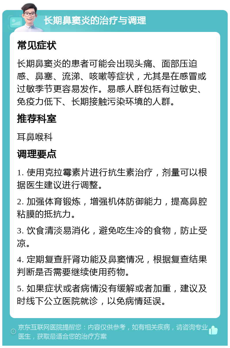 长期鼻窦炎的治疗与调理 常见症状 长期鼻窦炎的患者可能会出现头痛、面部压迫感、鼻塞、流涕、咳嗽等症状，尤其是在感冒或过敏季节更容易发作。易感人群包括有过敏史、免疫力低下、长期接触污染环境的人群。 推荐科室 耳鼻喉科 调理要点 1. 使用克拉霉素片进行抗生素治疗，剂量可以根据医生建议进行调整。 2. 加强体育锻炼，增强机体防御能力，提高鼻腔粘膜的抵抗力。 3. 饮食清淡易消化，避免吃生冷的食物，防止受凉。 4. 定期复查肝肾功能及鼻窦情况，根据复查结果判断是否需要继续使用药物。 5. 如果症状或者病情没有缓解或者加重，建议及时线下公立医院就诊，以免病情延误。