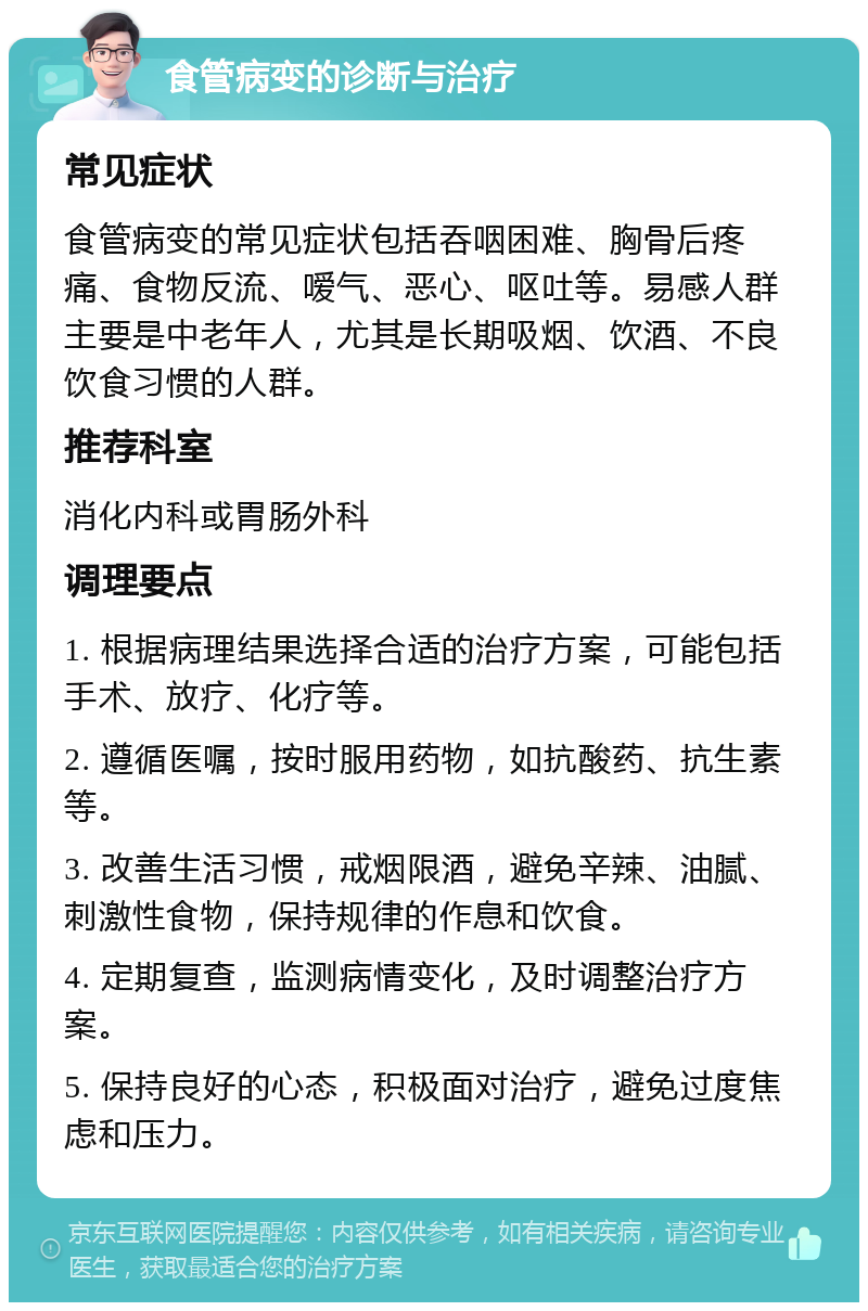 食管病变的诊断与治疗 常见症状 食管病变的常见症状包括吞咽困难、胸骨后疼痛、食物反流、嗳气、恶心、呕吐等。易感人群主要是中老年人，尤其是长期吸烟、饮酒、不良饮食习惯的人群。 推荐科室 消化内科或胃肠外科 调理要点 1. 根据病理结果选择合适的治疗方案，可能包括手术、放疗、化疗等。 2. 遵循医嘱，按时服用药物，如抗酸药、抗生素等。 3. 改善生活习惯，戒烟限酒，避免辛辣、油腻、刺激性食物，保持规律的作息和饮食。 4. 定期复查，监测病情变化，及时调整治疗方案。 5. 保持良好的心态，积极面对治疗，避免过度焦虑和压力。