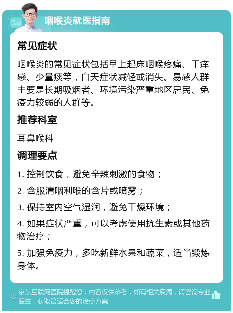 咽喉炎就医指南 常见症状 咽喉炎的常见症状包括早上起床咽喉疼痛、干痒感、少量痰等，白天症状减轻或消失。易感人群主要是长期吸烟者、环境污染严重地区居民、免疫力较弱的人群等。 推荐科室 耳鼻喉科 调理要点 1. 控制饮食，避免辛辣刺激的食物； 2. 含服清咽利喉的含片或喷雾； 3. 保持室内空气湿润，避免干燥环境； 4. 如果症状严重，可以考虑使用抗生素或其他药物治疗； 5. 加强免疫力，多吃新鲜水果和蔬菜，适当锻炼身体。