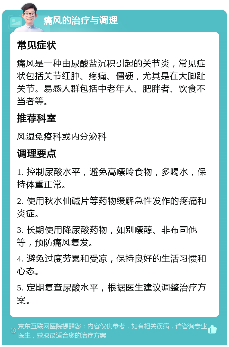 痛风的治疗与调理 常见症状 痛风是一种由尿酸盐沉积引起的关节炎，常见症状包括关节红肿、疼痛、僵硬，尤其是在大脚趾关节。易感人群包括中老年人、肥胖者、饮食不当者等。 推荐科室 风湿免疫科或内分泌科 调理要点 1. 控制尿酸水平，避免高嘌呤食物，多喝水，保持体重正常。 2. 使用秋水仙碱片等药物缓解急性发作的疼痛和炎症。 3. 长期使用降尿酸药物，如别嘌醇、非布司他等，预防痛风复发。 4. 避免过度劳累和受凉，保持良好的生活习惯和心态。 5. 定期复查尿酸水平，根据医生建议调整治疗方案。