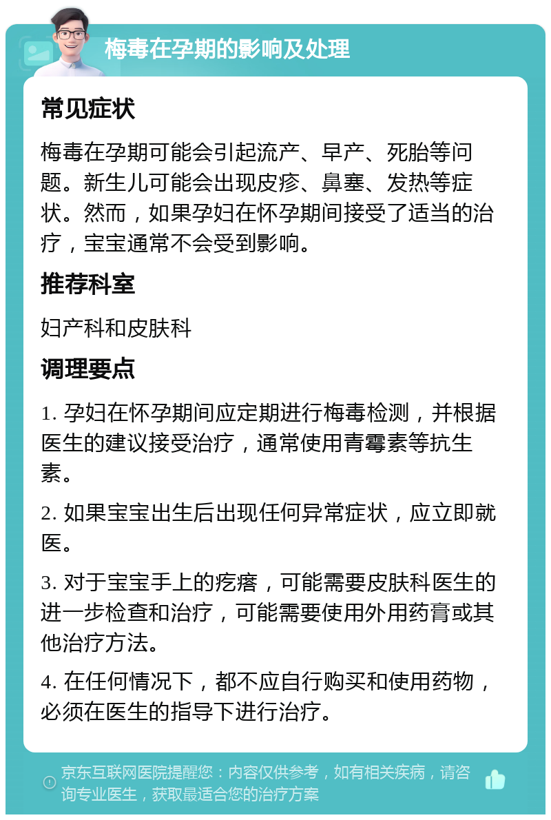 梅毒在孕期的影响及处理 常见症状 梅毒在孕期可能会引起流产、早产、死胎等问题。新生儿可能会出现皮疹、鼻塞、发热等症状。然而，如果孕妇在怀孕期间接受了适当的治疗，宝宝通常不会受到影响。 推荐科室 妇产科和皮肤科 调理要点 1. 孕妇在怀孕期间应定期进行梅毒检测，并根据医生的建议接受治疗，通常使用青霉素等抗生素。 2. 如果宝宝出生后出现任何异常症状，应立即就医。 3. 对于宝宝手上的疙瘩，可能需要皮肤科医生的进一步检查和治疗，可能需要使用外用药膏或其他治疗方法。 4. 在任何情况下，都不应自行购买和使用药物，必须在医生的指导下进行治疗。