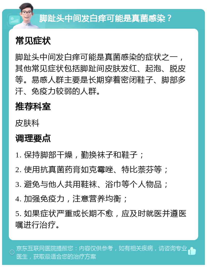 脚趾头中间发白痒可能是真菌感染？ 常见症状 脚趾头中间发白痒可能是真菌感染的症状之一，其他常见症状包括脚趾间皮肤发红、起泡、脱皮等。易感人群主要是长期穿着密闭鞋子、脚部多汗、免疫力较弱的人群。 推荐科室 皮肤科 调理要点 1. 保持脚部干燥，勤换袜子和鞋子； 2. 使用抗真菌药膏如克霉唑、特比萘芬等； 3. 避免与他人共用鞋袜、浴巾等个人物品； 4. 加强免疫力，注意营养均衡； 5. 如果症状严重或长期不愈，应及时就医并遵医嘱进行治疗。