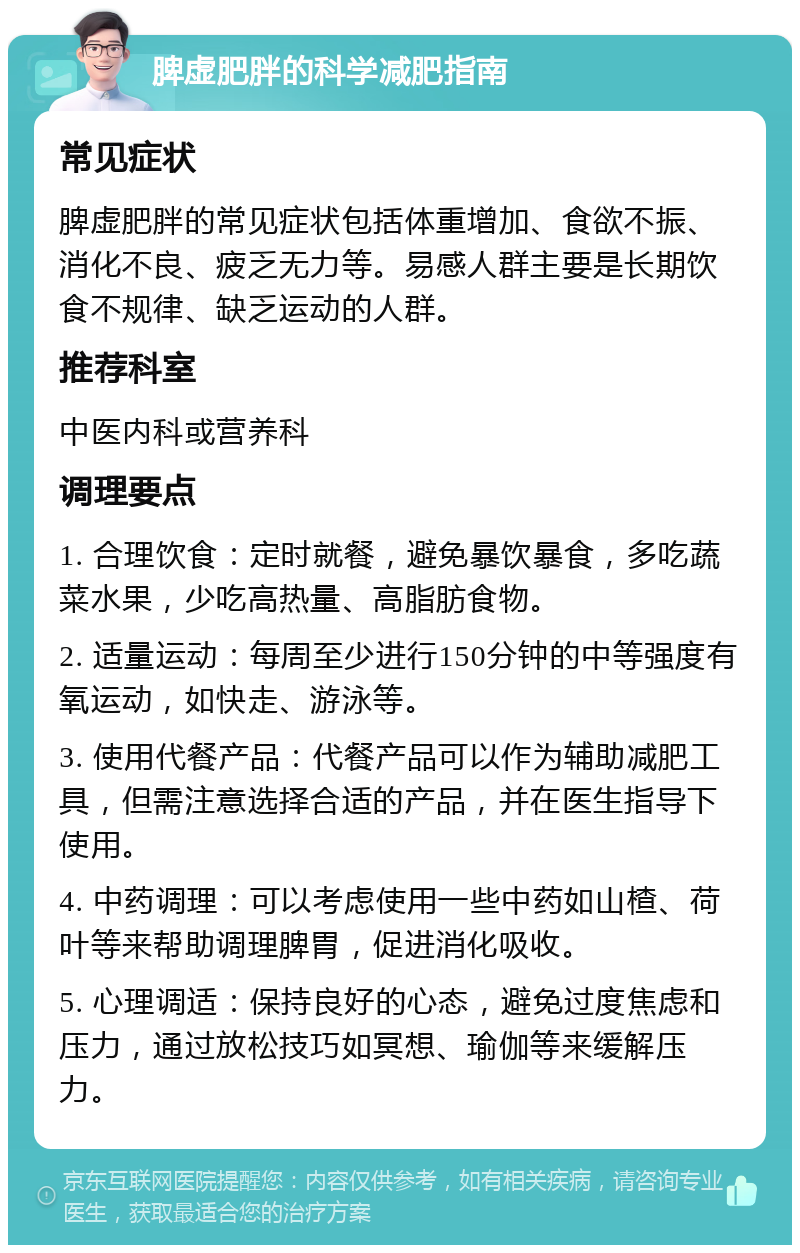 脾虚肥胖的科学减肥指南 常见症状 脾虚肥胖的常见症状包括体重增加、食欲不振、消化不良、疲乏无力等。易感人群主要是长期饮食不规律、缺乏运动的人群。 推荐科室 中医内科或营养科 调理要点 1. 合理饮食：定时就餐，避免暴饮暴食，多吃蔬菜水果，少吃高热量、高脂肪食物。 2. 适量运动：每周至少进行150分钟的中等强度有氧运动，如快走、游泳等。 3. 使用代餐产品：代餐产品可以作为辅助减肥工具，但需注意选择合适的产品，并在医生指导下使用。 4. 中药调理：可以考虑使用一些中药如山楂、荷叶等来帮助调理脾胃，促进消化吸收。 5. 心理调适：保持良好的心态，避免过度焦虑和压力，通过放松技巧如冥想、瑜伽等来缓解压力。