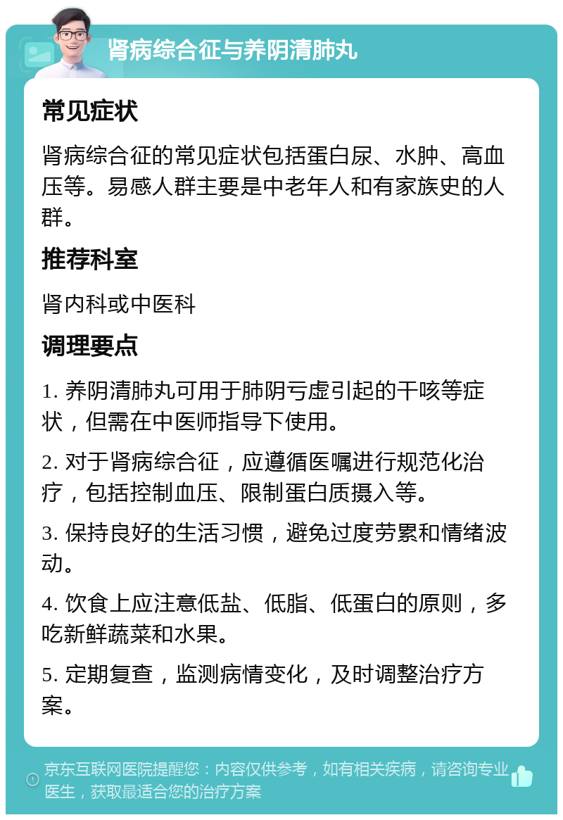 肾病综合征与养阴清肺丸 常见症状 肾病综合征的常见症状包括蛋白尿、水肿、高血压等。易感人群主要是中老年人和有家族史的人群。 推荐科室 肾内科或中医科 调理要点 1. 养阴清肺丸可用于肺阴亏虚引起的干咳等症状，但需在中医师指导下使用。 2. 对于肾病综合征，应遵循医嘱进行规范化治疗，包括控制血压、限制蛋白质摄入等。 3. 保持良好的生活习惯，避免过度劳累和情绪波动。 4. 饮食上应注意低盐、低脂、低蛋白的原则，多吃新鲜蔬菜和水果。 5. 定期复查，监测病情变化，及时调整治疗方案。