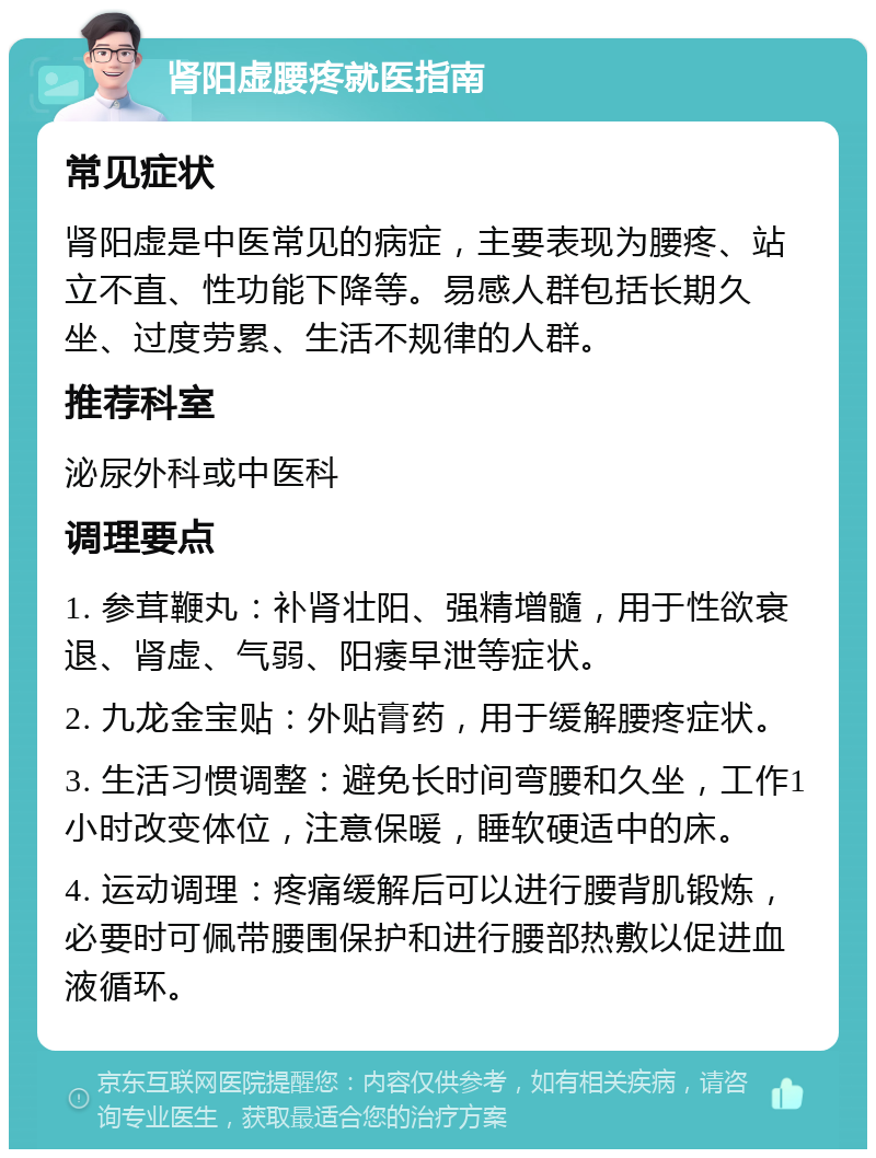 肾阳虚腰疼就医指南 常见症状 肾阳虚是中医常见的病症，主要表现为腰疼、站立不直、性功能下降等。易感人群包括长期久坐、过度劳累、生活不规律的人群。 推荐科室 泌尿外科或中医科 调理要点 1. 参茸鞭丸：补肾壮阳、强精增髓，用于性欲衰退、肾虚、气弱、阳痿早泄等症状。 2. 九龙金宝贴：外贴膏药，用于缓解腰疼症状。 3. 生活习惯调整：避免长时间弯腰和久坐，工作1小时改变体位，注意保暖，睡软硬适中的床。 4. 运动调理：疼痛缓解后可以进行腰背肌锻炼，必要时可佩带腰围保护和进行腰部热敷以促进血液循环。