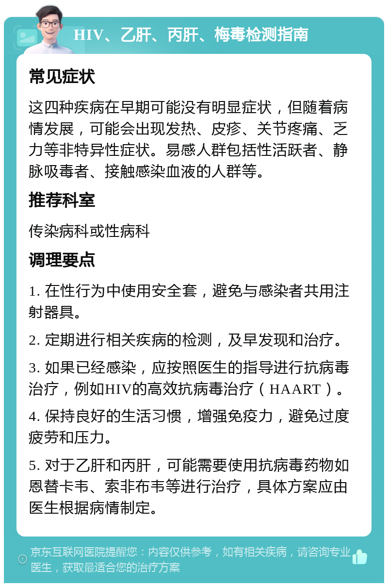 HIV、乙肝、丙肝、梅毒检测指南 常见症状 这四种疾病在早期可能没有明显症状，但随着病情发展，可能会出现发热、皮疹、关节疼痛、乏力等非特异性症状。易感人群包括性活跃者、静脉吸毒者、接触感染血液的人群等。 推荐科室 传染病科或性病科 调理要点 1. 在性行为中使用安全套，避免与感染者共用注射器具。 2. 定期进行相关疾病的检测，及早发现和治疗。 3. 如果已经感染，应按照医生的指导进行抗病毒治疗，例如HIV的高效抗病毒治疗（HAART）。 4. 保持良好的生活习惯，增强免疫力，避免过度疲劳和压力。 5. 对于乙肝和丙肝，可能需要使用抗病毒药物如恩替卡韦、索非布韦等进行治疗，具体方案应由医生根据病情制定。