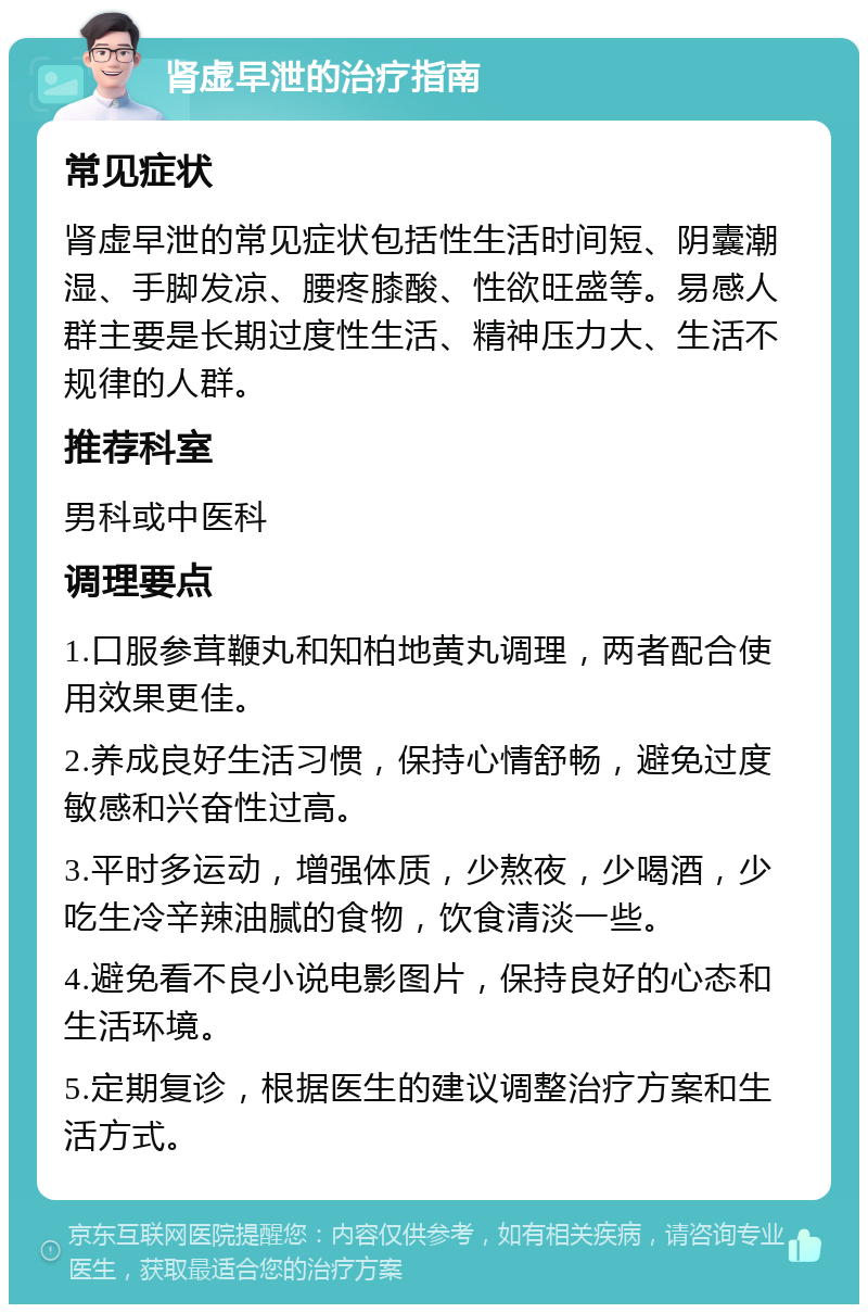 肾虚早泄的治疗指南 常见症状 肾虚早泄的常见症状包括性生活时间短、阴囊潮湿、手脚发凉、腰疼膝酸、性欲旺盛等。易感人群主要是长期过度性生活、精神压力大、生活不规律的人群。 推荐科室 男科或中医科 调理要点 1.口服参茸鞭丸和知柏地黄丸调理，两者配合使用效果更佳。 2.养成良好生活习惯，保持心情舒畅，避免过度敏感和兴奋性过高。 3.平时多运动，增强体质，少熬夜，少喝酒，少吃生冷辛辣油腻的食物，饮食清淡一些。 4.避免看不良小说电影图片，保持良好的心态和生活环境。 5.定期复诊，根据医生的建议调整治疗方案和生活方式。