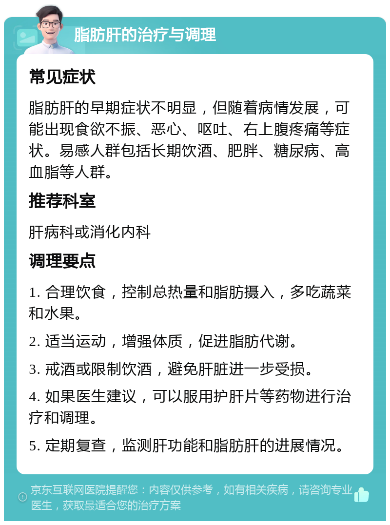 脂肪肝的治疗与调理 常见症状 脂肪肝的早期症状不明显，但随着病情发展，可能出现食欲不振、恶心、呕吐、右上腹疼痛等症状。易感人群包括长期饮酒、肥胖、糖尿病、高血脂等人群。 推荐科室 肝病科或消化内科 调理要点 1. 合理饮食，控制总热量和脂肪摄入，多吃蔬菜和水果。 2. 适当运动，增强体质，促进脂肪代谢。 3. 戒酒或限制饮酒，避免肝脏进一步受损。 4. 如果医生建议，可以服用护肝片等药物进行治疗和调理。 5. 定期复查，监测肝功能和脂肪肝的进展情况。