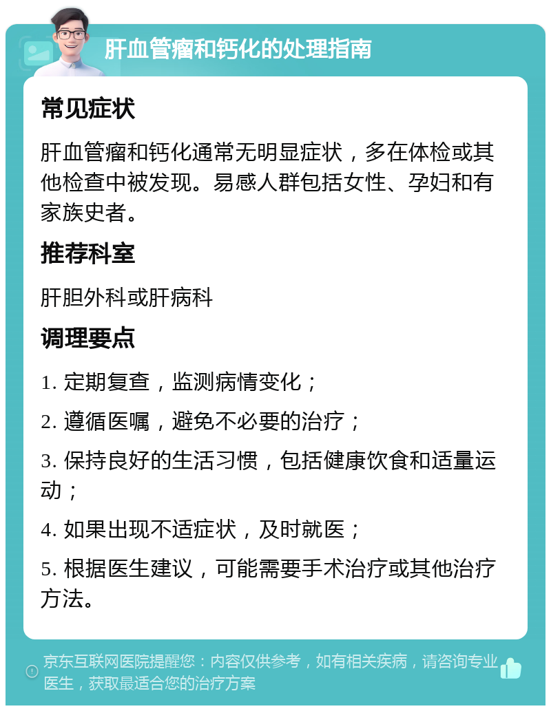 肝血管瘤和钙化的处理指南 常见症状 肝血管瘤和钙化通常无明显症状，多在体检或其他检查中被发现。易感人群包括女性、孕妇和有家族史者。 推荐科室 肝胆外科或肝病科 调理要点 1. 定期复查，监测病情变化； 2. 遵循医嘱，避免不必要的治疗； 3. 保持良好的生活习惯，包括健康饮食和适量运动； 4. 如果出现不适症状，及时就医； 5. 根据医生建议，可能需要手术治疗或其他治疗方法。