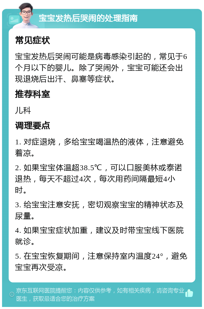 宝宝发热后哭闹的处理指南 常见症状 宝宝发热后哭闹可能是病毒感染引起的，常见于6个月以下的婴儿。除了哭闹外，宝宝可能还会出现退烧后出汗、鼻塞等症状。 推荐科室 儿科 调理要点 1. 对症退烧，多给宝宝喝温热的液体，注意避免着凉。 2. 如果宝宝体温超38.5℃，可以口服美林或泰诺退热，每天不超过4次，每次用药间隔最短4小时。 3. 给宝宝注意安抚，密切观察宝宝的精神状态及尿量。 4. 如果宝宝症状加重，建议及时带宝宝线下医院就诊。 5. 在宝宝恢复期间，注意保持室内温度24°，避免宝宝再次受凉。