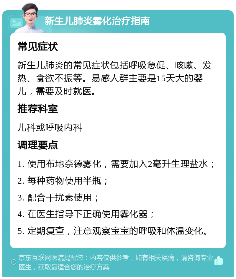 新生儿肺炎雾化治疗指南 常见症状 新生儿肺炎的常见症状包括呼吸急促、咳嗽、发热、食欲不振等。易感人群主要是15天大的婴儿，需要及时就医。 推荐科室 儿科或呼吸内科 调理要点 1. 使用布地奈德雾化，需要加入2毫升生理盐水； 2. 每种药物使用半瓶； 3. 配合干扰素使用； 4. 在医生指导下正确使用雾化器； 5. 定期复查，注意观察宝宝的呼吸和体温变化。