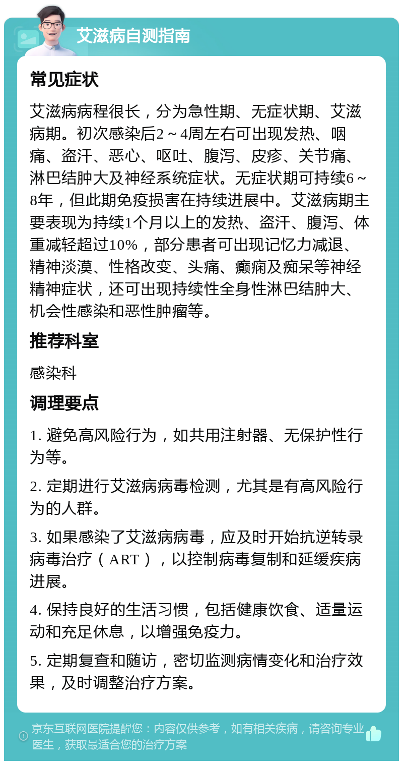 艾滋病自测指南 常见症状 艾滋病病程很长，分为急性期、无症状期、艾滋病期。初次感染后2～4周左右可出现发热、咽痛、盗汗、恶心、呕吐、腹泻、皮疹、关节痛、淋巴结肿大及神经系统症状。无症状期可持续6～8年，但此期免疫损害在持续进展中。艾滋病期主要表现为持续1个月以上的发热、盗汗、腹泻、体重减轻超过10%，部分患者可出现记忆力减退、精神淡漠、性格改变、头痛、癫痫及痴呆等神经精神症状，还可出现持续性全身性淋巴结肿大、机会性感染和恶性肿瘤等。 推荐科室 感染科 调理要点 1. 避免高风险行为，如共用注射器、无保护性行为等。 2. 定期进行艾滋病病毒检测，尤其是有高风险行为的人群。 3. 如果感染了艾滋病病毒，应及时开始抗逆转录病毒治疗（ART），以控制病毒复制和延缓疾病进展。 4. 保持良好的生活习惯，包括健康饮食、适量运动和充足休息，以增强免疫力。 5. 定期复查和随访，密切监测病情变化和治疗效果，及时调整治疗方案。