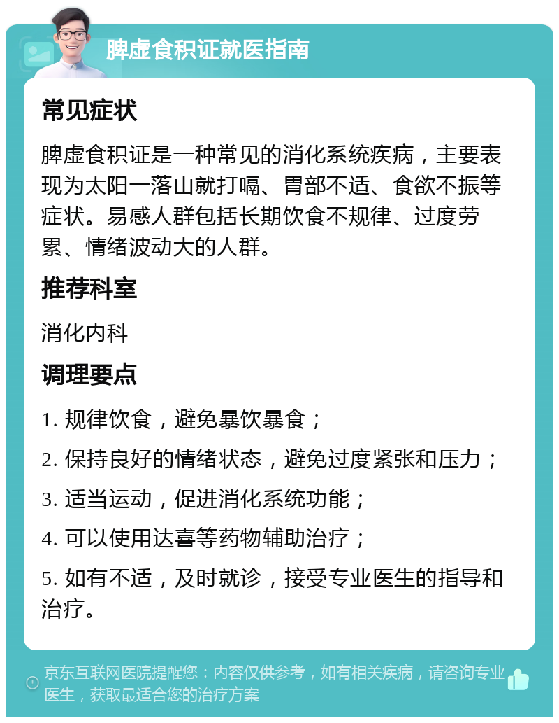 脾虚食积证就医指南 常见症状 脾虚食积证是一种常见的消化系统疾病，主要表现为太阳一落山就打嗝、胃部不适、食欲不振等症状。易感人群包括长期饮食不规律、过度劳累、情绪波动大的人群。 推荐科室 消化内科 调理要点 1. 规律饮食，避免暴饮暴食； 2. 保持良好的情绪状态，避免过度紧张和压力； 3. 适当运动，促进消化系统功能； 4. 可以使用达喜等药物辅助治疗； 5. 如有不适，及时就诊，接受专业医生的指导和治疗。