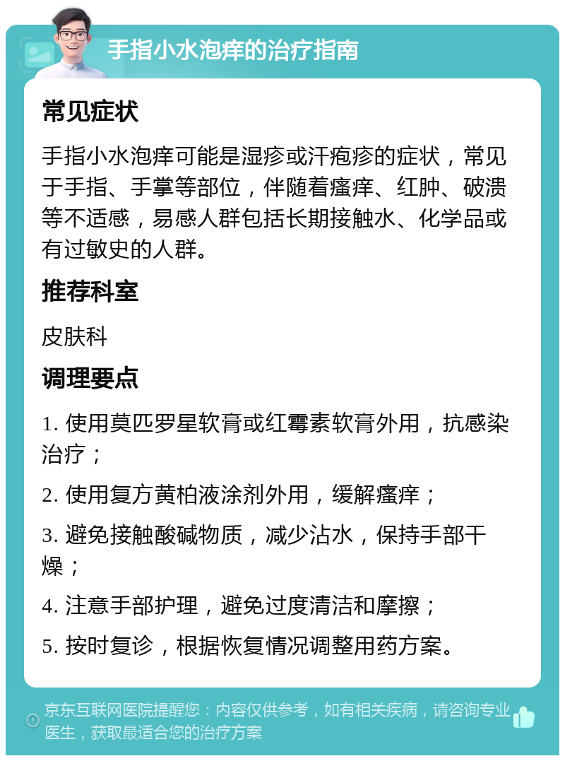 手指小水泡痒的治疗指南 常见症状 手指小水泡痒可能是湿疹或汗疱疹的症状，常见于手指、手掌等部位，伴随着瘙痒、红肿、破溃等不适感，易感人群包括长期接触水、化学品或有过敏史的人群。 推荐科室 皮肤科 调理要点 1. 使用莫匹罗星软膏或红霉素软膏外用，抗感染治疗； 2. 使用复方黄柏液涂剂外用，缓解瘙痒； 3. 避免接触酸碱物质，减少沾水，保持手部干燥； 4. 注意手部护理，避免过度清洁和摩擦； 5. 按时复诊，根据恢复情况调整用药方案。