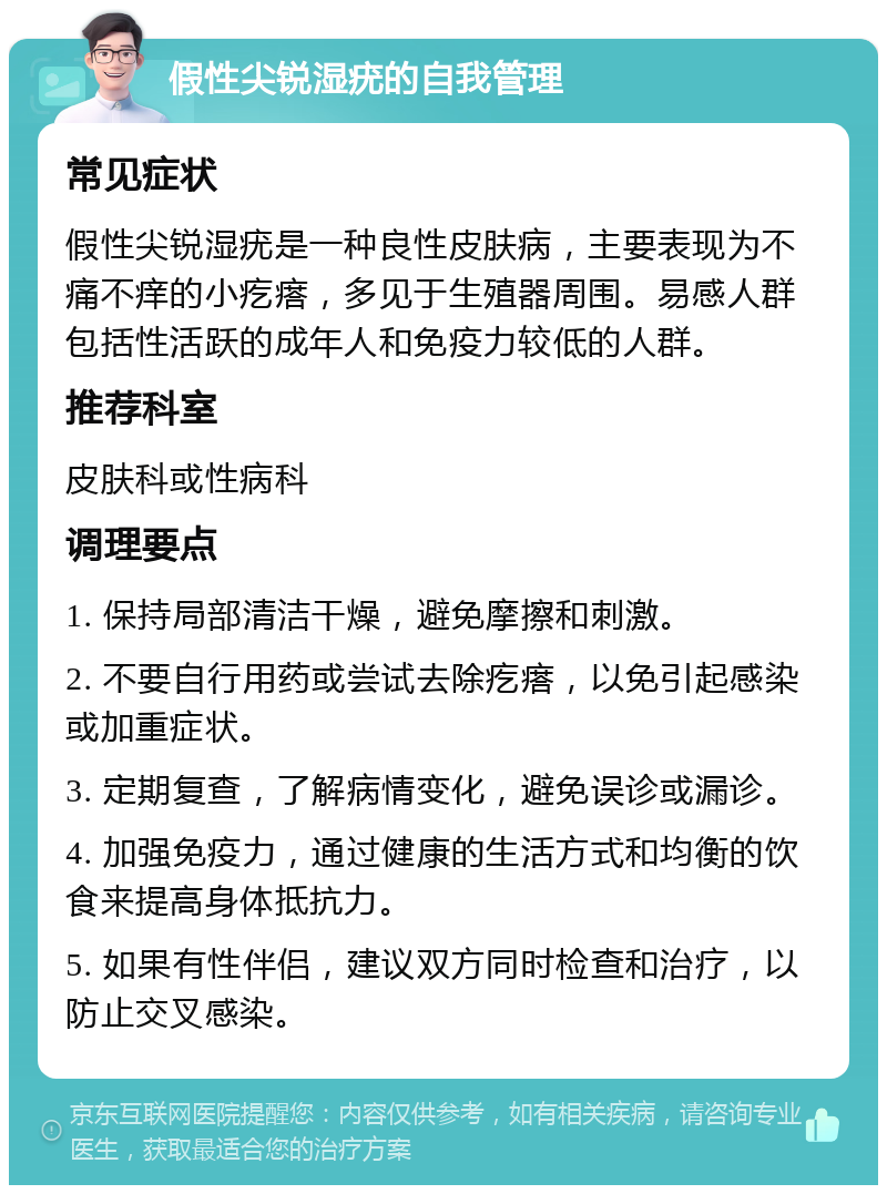 假性尖锐湿疣的自我管理 常见症状 假性尖锐湿疣是一种良性皮肤病，主要表现为不痛不痒的小疙瘩，多见于生殖器周围。易感人群包括性活跃的成年人和免疫力较低的人群。 推荐科室 皮肤科或性病科 调理要点 1. 保持局部清洁干燥，避免摩擦和刺激。 2. 不要自行用药或尝试去除疙瘩，以免引起感染或加重症状。 3. 定期复查，了解病情变化，避免误诊或漏诊。 4. 加强免疫力，通过健康的生活方式和均衡的饮食来提高身体抵抗力。 5. 如果有性伴侣，建议双方同时检查和治疗，以防止交叉感染。