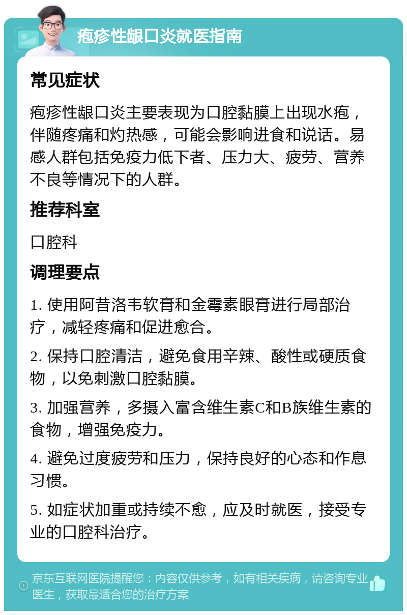 疱疹性龈口炎就医指南 常见症状 疱疹性龈口炎主要表现为口腔黏膜上出现水疱，伴随疼痛和灼热感，可能会影响进食和说话。易感人群包括免疫力低下者、压力大、疲劳、营养不良等情况下的人群。 推荐科室 口腔科 调理要点 1. 使用阿昔洛韦软膏和金霉素眼膏进行局部治疗，减轻疼痛和促进愈合。 2. 保持口腔清洁，避免食用辛辣、酸性或硬质食物，以免刺激口腔黏膜。 3. 加强营养，多摄入富含维生素C和B族维生素的食物，增强免疫力。 4. 避免过度疲劳和压力，保持良好的心态和作息习惯。 5. 如症状加重或持续不愈，应及时就医，接受专业的口腔科治疗。