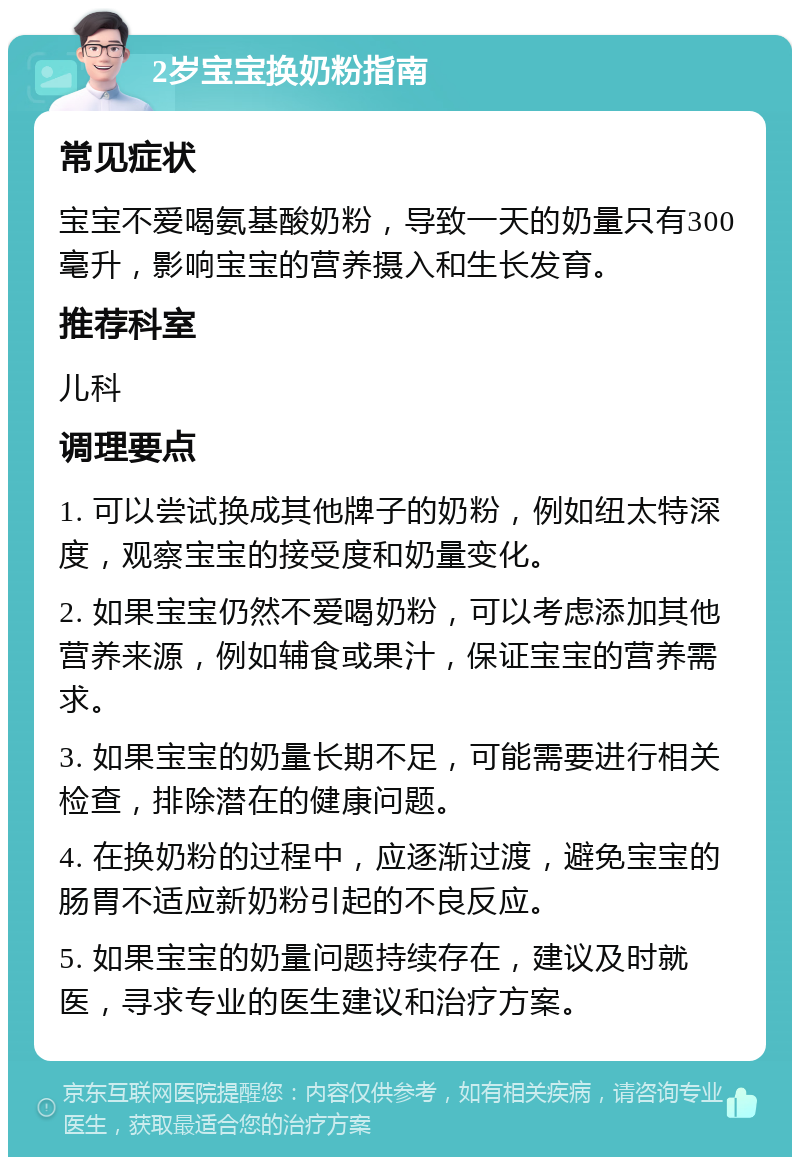 2岁宝宝换奶粉指南 常见症状 宝宝不爱喝氨基酸奶粉，导致一天的奶量只有300毫升，影响宝宝的营养摄入和生长发育。 推荐科室 儿科 调理要点 1. 可以尝试换成其他牌子的奶粉，例如纽太特深度，观察宝宝的接受度和奶量变化。 2. 如果宝宝仍然不爱喝奶粉，可以考虑添加其他营养来源，例如辅食或果汁，保证宝宝的营养需求。 3. 如果宝宝的奶量长期不足，可能需要进行相关检查，排除潜在的健康问题。 4. 在换奶粉的过程中，应逐渐过渡，避免宝宝的肠胃不适应新奶粉引起的不良反应。 5. 如果宝宝的奶量问题持续存在，建议及时就医，寻求专业的医生建议和治疗方案。