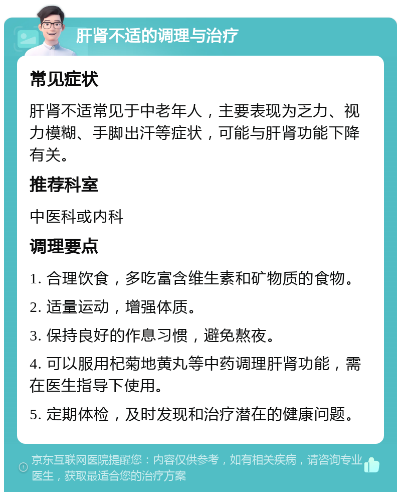 肝肾不适的调理与治疗 常见症状 肝肾不适常见于中老年人，主要表现为乏力、视力模糊、手脚出汗等症状，可能与肝肾功能下降有关。 推荐科室 中医科或内科 调理要点 1. 合理饮食，多吃富含维生素和矿物质的食物。 2. 适量运动，增强体质。 3. 保持良好的作息习惯，避免熬夜。 4. 可以服用杞菊地黄丸等中药调理肝肾功能，需在医生指导下使用。 5. 定期体检，及时发现和治疗潜在的健康问题。