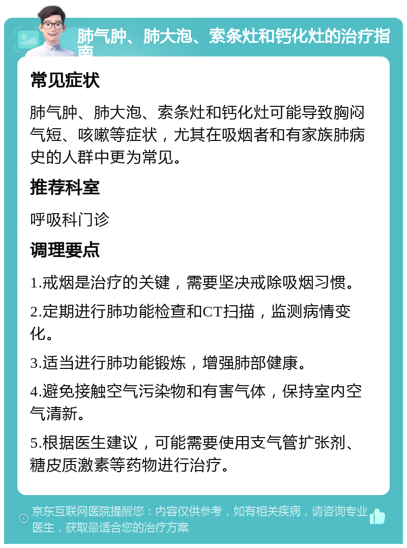 肺气肿、肺大泡、索条灶和钙化灶的治疗指南 常见症状 肺气肿、肺大泡、索条灶和钙化灶可能导致胸闷气短、咳嗽等症状，尤其在吸烟者和有家族肺病史的人群中更为常见。 推荐科室 呼吸科门诊 调理要点 1.戒烟是治疗的关键，需要坚决戒除吸烟习惯。 2.定期进行肺功能检查和CT扫描，监测病情变化。 3.适当进行肺功能锻炼，增强肺部健康。 4.避免接触空气污染物和有害气体，保持室内空气清新。 5.根据医生建议，可能需要使用支气管扩张剂、糖皮质激素等药物进行治疗。