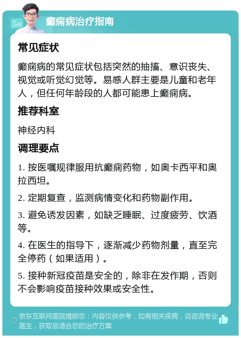 癫痫病治疗指南 常见症状 癫痫病的常见症状包括突然的抽搐、意识丧失、视觉或听觉幻觉等。易感人群主要是儿童和老年人，但任何年龄段的人都可能患上癫痫病。 推荐科室 神经内科 调理要点 1. 按医嘱规律服用抗癫痫药物，如奥卡西平和奥拉西坦。 2. 定期复查，监测病情变化和药物副作用。 3. 避免诱发因素，如缺乏睡眠、过度疲劳、饮酒等。 4. 在医生的指导下，逐渐减少药物剂量，直至完全停药（如果适用）。 5. 接种新冠疫苗是安全的，除非在发作期，否则不会影响疫苗接种效果或安全性。