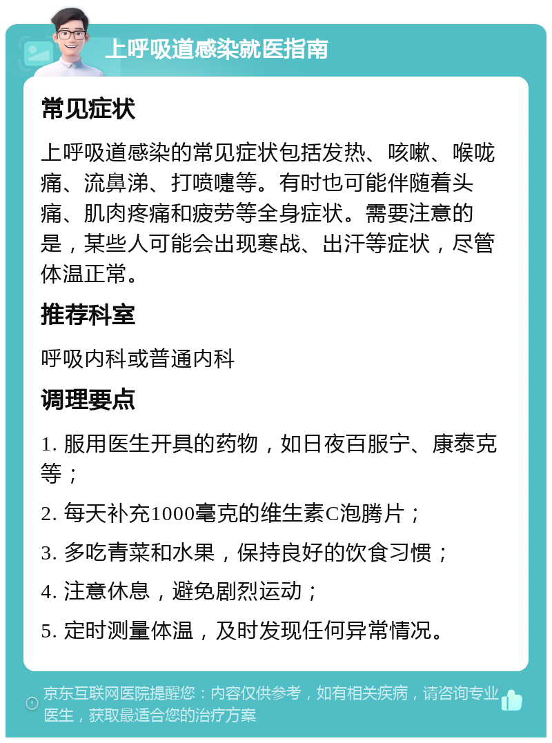 上呼吸道感染就医指南 常见症状 上呼吸道感染的常见症状包括发热、咳嗽、喉咙痛、流鼻涕、打喷嚏等。有时也可能伴随着头痛、肌肉疼痛和疲劳等全身症状。需要注意的是，某些人可能会出现寒战、出汗等症状，尽管体温正常。 推荐科室 呼吸内科或普通内科 调理要点 1. 服用医生开具的药物，如日夜百服宁、康泰克等； 2. 每天补充1000毫克的维生素C泡腾片； 3. 多吃青菜和水果，保持良好的饮食习惯； 4. 注意休息，避免剧烈运动； 5. 定时测量体温，及时发现任何异常情况。