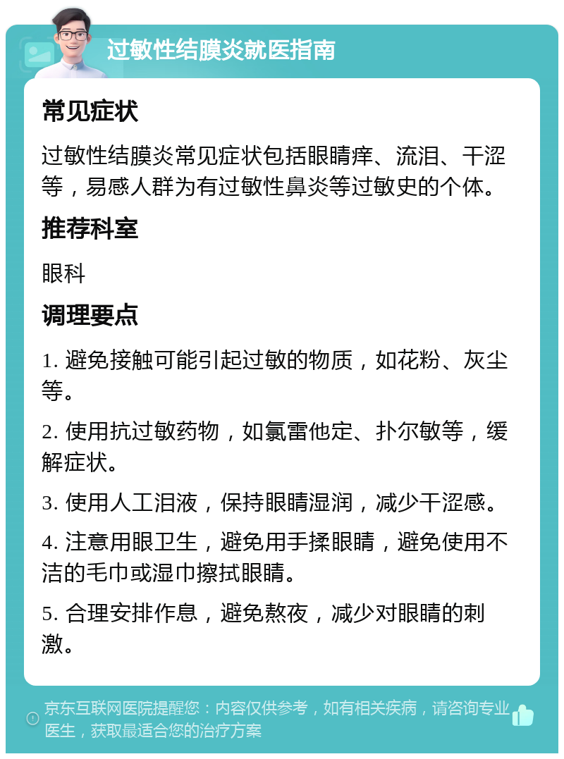 过敏性结膜炎就医指南 常见症状 过敏性结膜炎常见症状包括眼睛痒、流泪、干涩等，易感人群为有过敏性鼻炎等过敏史的个体。 推荐科室 眼科 调理要点 1. 避免接触可能引起过敏的物质，如花粉、灰尘等。 2. 使用抗过敏药物，如氯雷他定、扑尔敏等，缓解症状。 3. 使用人工泪液，保持眼睛湿润，减少干涩感。 4. 注意用眼卫生，避免用手揉眼睛，避免使用不洁的毛巾或湿巾擦拭眼睛。 5. 合理安排作息，避免熬夜，减少对眼睛的刺激。