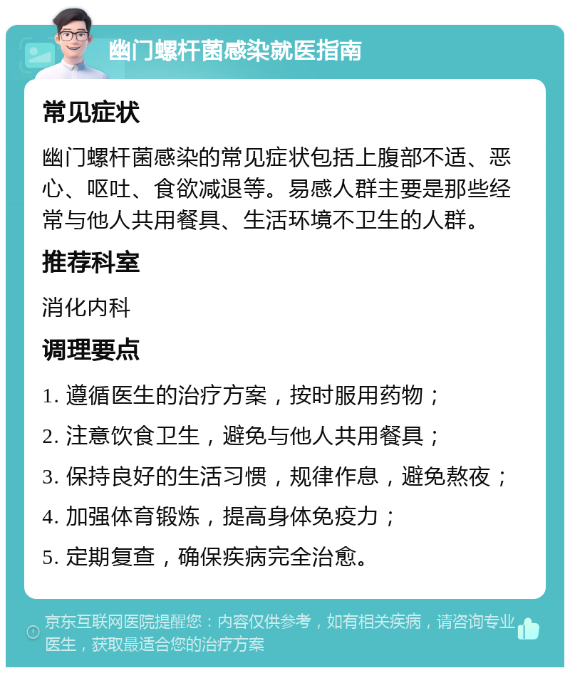 幽门螺杆菌感染就医指南 常见症状 幽门螺杆菌感染的常见症状包括上腹部不适、恶心、呕吐、食欲减退等。易感人群主要是那些经常与他人共用餐具、生活环境不卫生的人群。 推荐科室 消化内科 调理要点 1. 遵循医生的治疗方案，按时服用药物； 2. 注意饮食卫生，避免与他人共用餐具； 3. 保持良好的生活习惯，规律作息，避免熬夜； 4. 加强体育锻炼，提高身体免疫力； 5. 定期复查，确保疾病完全治愈。