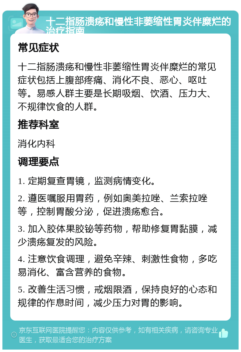 十二指肠溃疡和慢性非萎缩性胃炎伴糜烂的治疗指南 常见症状 十二指肠溃疡和慢性非萎缩性胃炎伴糜烂的常见症状包括上腹部疼痛、消化不良、恶心、呕吐等。易感人群主要是长期吸烟、饮酒、压力大、不规律饮食的人群。 推荐科室 消化内科 调理要点 1. 定期复查胃镜，监测病情变化。 2. 遵医嘱服用胃药，例如奥美拉唑、兰索拉唑等，控制胃酸分泌，促进溃疡愈合。 3. 加入胶体果胶铋等药物，帮助修复胃黏膜，减少溃疡复发的风险。 4. 注意饮食调理，避免辛辣、刺激性食物，多吃易消化、富含营养的食物。 5. 改善生活习惯，戒烟限酒，保持良好的心态和规律的作息时间，减少压力对胃的影响。