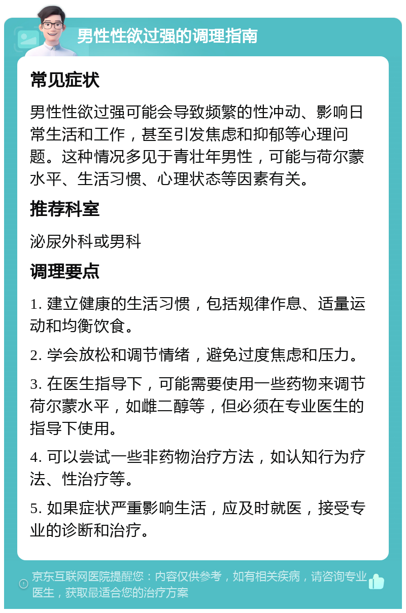 男性性欲过强的调理指南 常见症状 男性性欲过强可能会导致频繁的性冲动、影响日常生活和工作，甚至引发焦虑和抑郁等心理问题。这种情况多见于青壮年男性，可能与荷尔蒙水平、生活习惯、心理状态等因素有关。 推荐科室 泌尿外科或男科 调理要点 1. 建立健康的生活习惯，包括规律作息、适量运动和均衡饮食。 2. 学会放松和调节情绪，避免过度焦虑和压力。 3. 在医生指导下，可能需要使用一些药物来调节荷尔蒙水平，如雌二醇等，但必须在专业医生的指导下使用。 4. 可以尝试一些非药物治疗方法，如认知行为疗法、性治疗等。 5. 如果症状严重影响生活，应及时就医，接受专业的诊断和治疗。